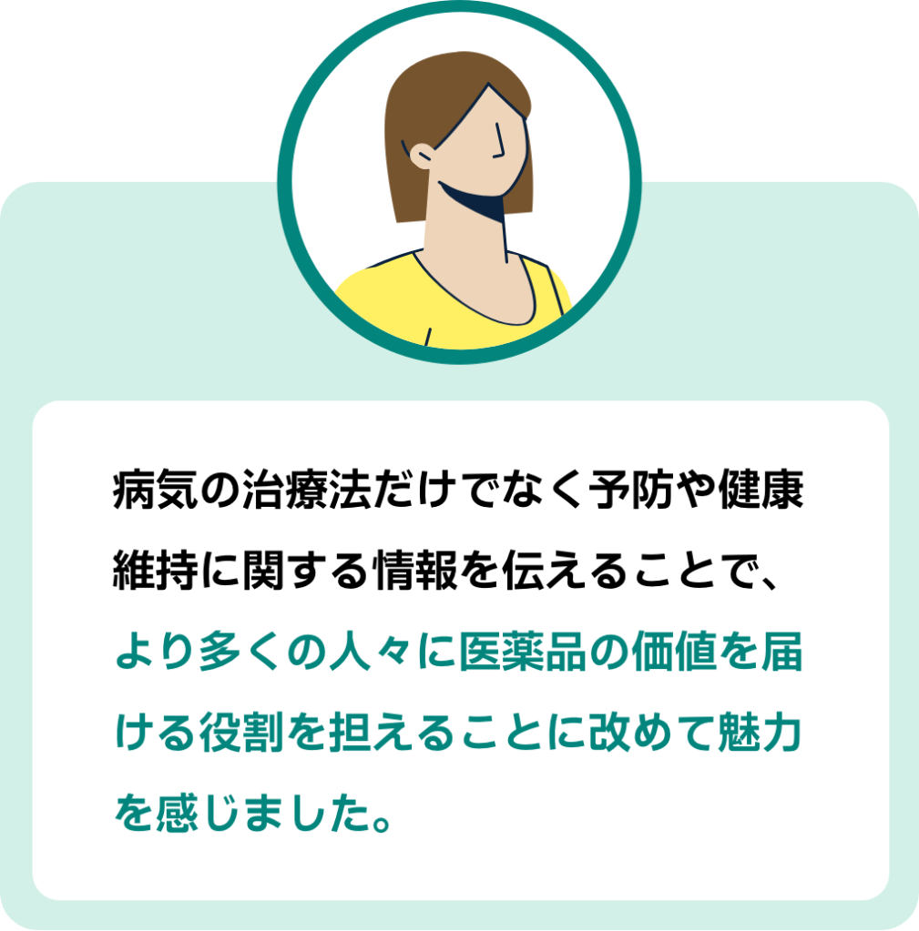 参加者コメント2:病気の治療法だけでなく予防や健康維持に関する情報を伝えることで、より多くの人々に医薬品の価値を届ける役割を担えることに改めて魅力を感じました。