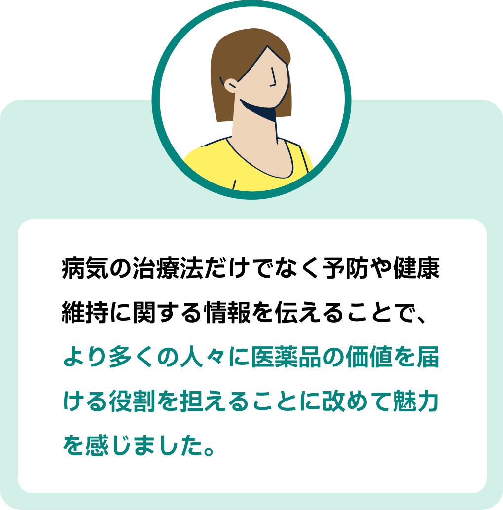 参加者コメント２：病気の治療法だけでなく予防や健康維持に関する情報を伝えることで、より多くの人々に医薬品の価値を届ける役割を担えることに改めて魅力を感じました。