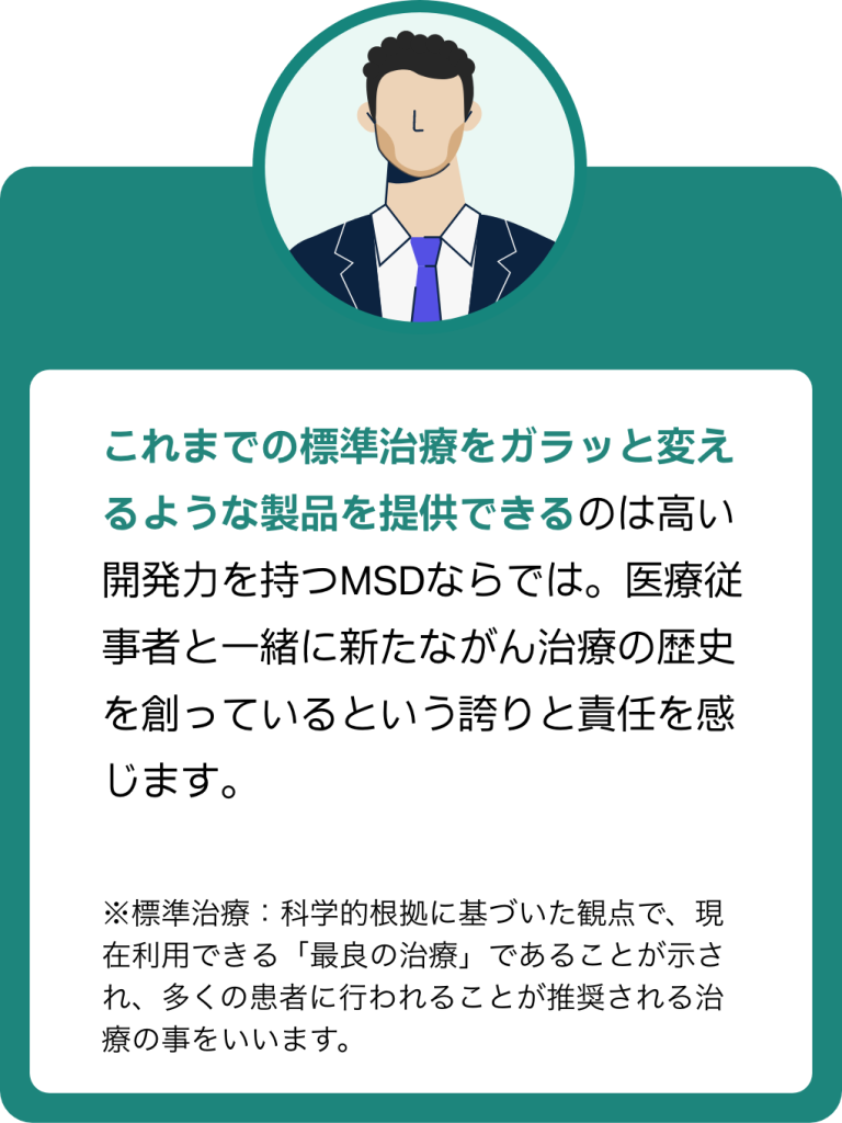 MRの声1:これまでの標準治療をガラッと変えるような製品を提供できるのは高い開発力を持つMSDならでは。医療従事者と一緒に新たながん治療の歴史を創っているという誇りと責任を感じます。