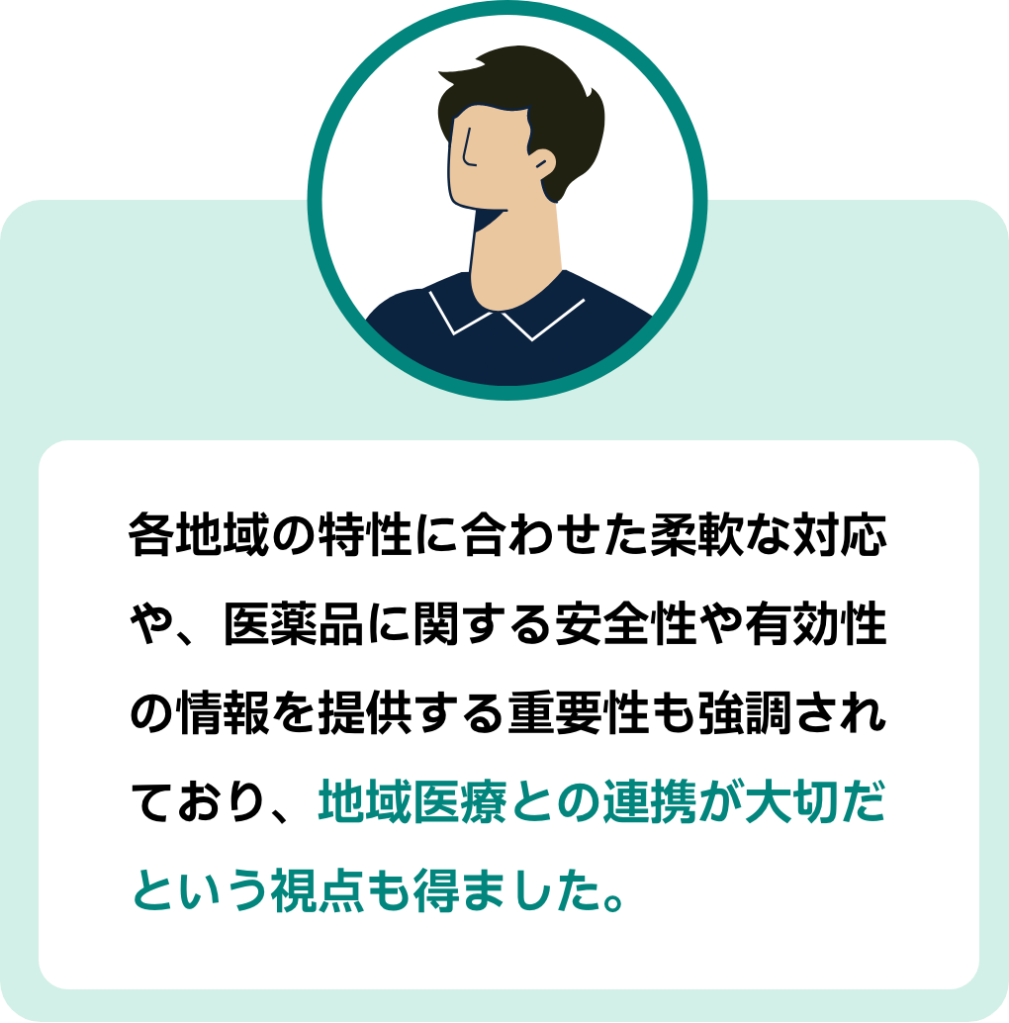 参加者コメント3:各地域の特性に合わせた柔軟な対応や、医薬品に関する安全性や有効性の情報を提供する重要性も強調されており、地域医療との連携が大切だという視点も得ました。