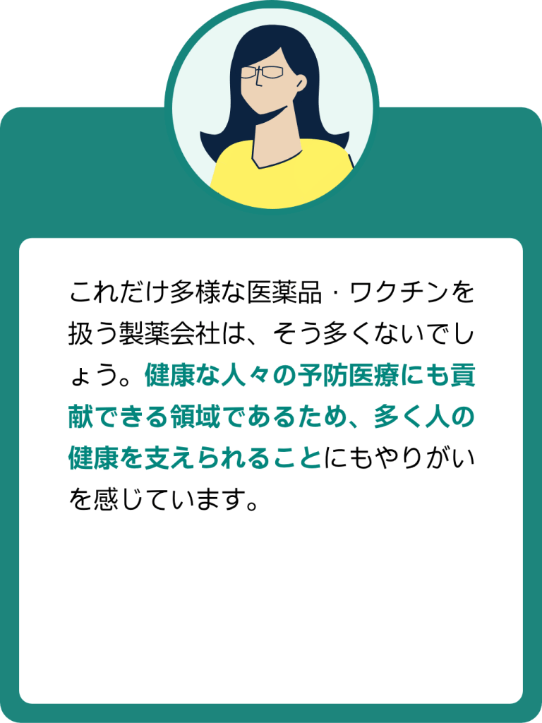 MRの声2:これだけ多様な医薬品・ワクチンを扱う製薬会社はそう多くないでしょう。健康な人々の予防医療にも貢献できる領域であるため、多くの人の健康を支えられることにもやりがいを感じています。
