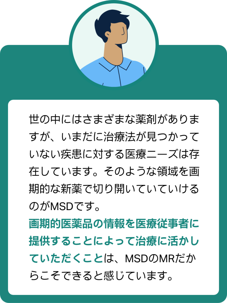 MRの声3:画期的医薬品の情報を医療従事者に提供することによって治療に活かしていただくことは、MSDのMRだからこそできると感じています。